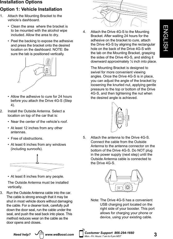 3ENGLISHNeed help? www.weBoost.com Customer Support  866-294-1660Mon.- Fri. Hours: 7 am to 6 pm MSTInstallation OptionsOption 1: Vehicle Installation1.   Attach the Mounting Bracket to the vehicle’s dashboard.  •   Clean the area  where the bracket is to be mounted with the alcohol wipe included. Allow the area to dry.  •   Peel the backing to expose the adhesive and press the bracket onto the desired location on the dashboard. NOTE: Be sure the tab is positioned vertically.  •   Allow the adhesive to cure for 24 hours before you attach the Drive 4G-S (Step 4). 2.   Install the Outside Antenna. Select a location on top of the car that is:    •   Near the center of the vehicle’s roof.   •   At least 12 inches from any other antennas.   •   Free of obstructions.   •   At least 6 inches from any windows (including sunroofs).  •   At least 8 inches from any people.    The Outside Antenna must be installed vertically.3.   Run the Outside Antenna cable into the car. The cable is strong enough that it may be shut in most vehicle doors without damaging the cable. For a cleaner look, carefully pull down the door seal, run the cable under the seal, and push the seal back into place. This method reduces wear on the cable as the door opens and closes.4.   Attach the Drive 4G-S to the Mounting Bracket. After waiting 24 hours for the adhesive on the bracket to cure, attach the Drive 4G-S by aligning the rectangular hole on the back of the Drive 4G-S with the tab on the Mounting Bracket, grasping the sides of the Drive 4G-S, and sliding it downward approximately ¼ inch into place. The Mounting Bracket is designed to swivel for more convenient viewing angles. Once the Drive 4G-S is in place, you can adjust the angle of the bracket by loosening the knurled nut, applying gentle pressure to the top or bottom of the Drive 4G-S, and then tightening the nut when the desired angle is achieved. 5.   Attach the antenna to the Drive 4G-S. Connect the cable from the Outside Antenna to the antenna connector on the bottom of the Drive 4G-S. Do NOT plug in the power supply (next step) until the Outside Antenna cable is connected to the Drive 4G-S.   Note:  The Drive 4G-S has a convenient USB charging port located on the right side of your booster. This port allows for charging your phone or device, using your existing cable.