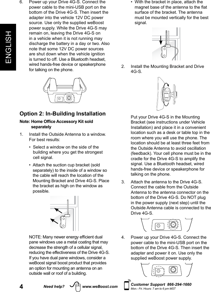 4ENGLISHNeed help? www.weBoost.com Customer Support  866-294-1660Mon.- Fri. Hours: 7 am to 6 pm MST  •   With the bracket in place, attach the magnet base of the antenna to the at surface of the bracket. The antenna must be mounted vertically for the best signal.2.   Install the Mounting Bracket and Drive 4G-S.   Put your Drive 4G-S in the Mounting Bracket (see instructions under Vehicle Installation) and place it in a convenient location such as a desk or table top in the room where you will use the phone. The location should be at least three feet from the Outside Antenna to avoid oscillation (feedback). Your cell phone must be in the cradle for the Drive 4G-S to amplify the signal. Use a Bluetooth headset, wired hands-free device or speakerphone for talking on the phone. 3.   Attach the antenna to the Drive 4G-S. Connect the cable from the Outside Antenna to the antenna connector on the bottom of the Drive 4G-S. Do NOT plug in the power supply (next step) until the Outside Antenna cable is connected to the Drive 4G-S.4.   Power up your Drive 4G-S. Connect the power cable to the mini-USB port on the bottom of the Drive 4G-S. Then insert the adapter and power it on. Use only the supplied weBoost power supply. 6.   Power up your Drive 4G-S. Connect the power cable to the mini-USB port on the bottom of the Drive 4G-S. Then insert the adapter into the vehicle 12V DC power source. Use only the supplied weBoost power supply. While the Drive 4G-S may remain on, leaving the Drive 4G-S on in a vehicle when it is not running may discharge the battery in a day or two. Also note that some 12V DC power sources are shut down when the vehicle ignition is turned to off. Use a Bluetooth headset, wired hands-free device or speakerphone for talking on the phone.Option 2: In-Building InstallationNote:  Home Ofce Accessory Kit sold separately1.   Install the Outside Antenna to a window. For best results:  •   Select a window on the side of the building where you get the strongest cell signal.  •   Attach the suction cup bracket (sold separately) to the inside of a window so the cable will reach the location of the Mounting Bracket and Drive 4G-S. Place the bracket as high on the window as possible.   NOTE: Many newer energy efcient dual pane windows use a metal coating that may decrease the strength of a cellular signal, reducing the effectiveness of the Drive 4G-S. If you have dual pane windows, consider a weBoost signal boost product that provides an option for mounting an antenna on an outside wall or roof of a building.