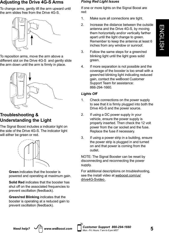 5ENGLISHNeed help? www.weBoost.com Customer Support  866-294-1660Mon.- Fri. Hours: 7 am to 6 pm MSTFixing Red Light Issues If one or more lights on the Signal Boost are red: 1.  Make sure all connections are tight. 2.   Increase the distance between the outside antenna and the Drive 4G-S, by moving them horizontally and/or vertically farther apart until the light change to green. Remember to keep the antenna at least 6 inches from any window or sunroof.3.   Follow the same steps for a green/red blinking light until the light goes solid green.4.   If more separation is not possible and the coverage of the booster is too small with a green/red blinking light indicating reduced gain, contact the weBoost Customer Support Team for assistance:  866-294-1660.Lights Off 1.   Check connections on the power supply to see that it is rmly plugged into both the Drive 4G-S and the power source.2.   If using a DC power supply in your vehicle, ensure the power supply is properly inserted. Then check the 12 volt power from the car socket and the fuse. Replace the fuse if necessary. 3.   If using a power strip in a building, ensure the power strip is plugged in and turned on and that power is coming from the outlet.NOTE: The Signal Booster can be reset by disconnecting and reconnecting the power supply. For additional descriptions on troubleshooting, see the install video at weboost.com/us/drive4G-Svideo .Adjusting the Drive 4G-S ArmsTo change arms, gently lift the arm upward until the arm slides free from the Drive 4G-S.To reposition arms, move the arm above a different slot on the Drive 4G-S  and gently slide the arm down until the arm is rmly in place.Troubleshooting &amp;  Understanding the Light The Signal Boost includes a indicator light on the side of the Drive 4G-S. The indicator light will either be green or red.   Green indicates that the booster is powered and operating at maximum gain.   Solid  Red indicates that the booster has shut off on the associated frequencies to prevent oscillation (feedback).   Green/red  Blinking indicates that the booster is operating at a reduced gain to prevent oscillation (feedback).