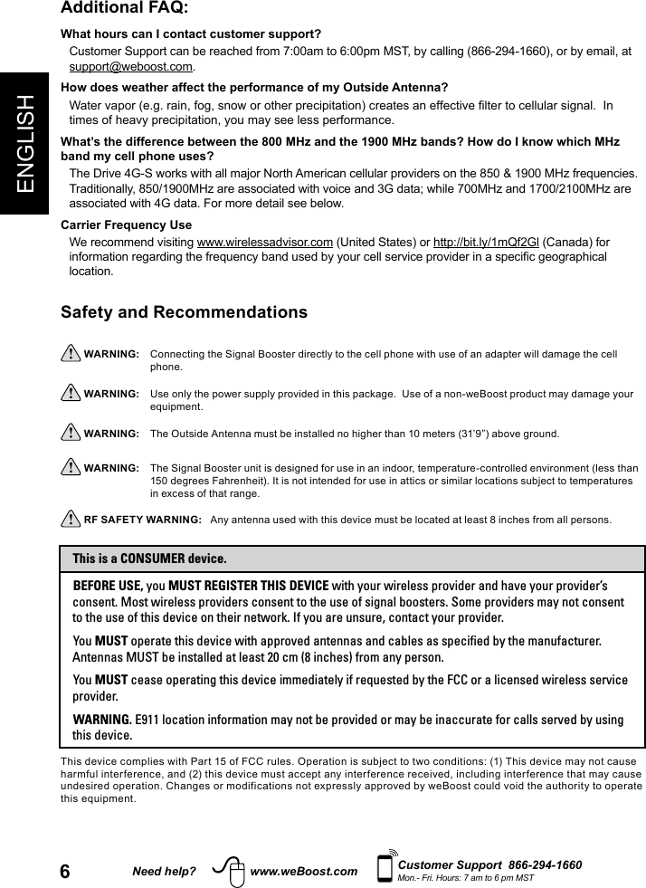 6ENGLISHNeed help? www.weBoost.com Customer Support  866-294-1660Mon.- Fri. Hours: 7 am to 6 pm MSTAdditional FAQ: What hours can I contact customer support? Customer Support can be reached from 7:00am to 6:00pm MST, by calling (866-294-1660), or by email, at support@weboost.com.How does weather affect the performance of my Outside Antenna?Water vapor (e.g. rain, fog, snow or other precipitation) creates an effective lter to cellular signal.  In times of heavy precipitation, you may see less performance.What’s the difference between the 800 MHz and the 1900 MHz bands? How do I know which MHz band my cell phone uses?The Drive 4G-S works with all major North American cellular providers on the 850 &amp; 1900 MHz frequencies.  Traditionally, 850/1900MHz are associated with voice and 3G data; while 700MHz and 1700/2100MHz are associated with 4G data. For more detail see below.Carrier Frequency UseWe recommend visiting www.wirelessadvisor.com (United States) or http://bit.ly/1mQf2Gl (Canada) for information regarding the frequency band used by your cell service provider in a specic geographical location.Safety and Recommendations  WARNING:     Connecting the Signal Booster directly to the cell phone with use of an adapter will damage the cell phone. WARNING:     Use only the power supply provided in this package.  Use of a non-weBoost product may damage your equipment. WARNING:     The Outside Antenna must be installed no higher than 10 meters (31’9”) above ground. WARNING:     The Signal Booster unit is designed for use in an indoor, temperature-controlled environment (less than 150 degrees Fahrenheit). It is not intended for use in attics or similar locations subject to temperatures in excess of that range. RF SAFETY WARNING:   Any antenna used with this device must be located at least 8 inches from all persons.This device complies with Part 15 of FCC rules. Operation is subject to two conditions: (1) This device may not cause harmful interference, and (2) this device must accept any interference received, including interference that may cause undesired operation. Changes or modifications not expressly approved by weBoost could void the authority to operate this equipment.BEFORE USE, you MUST REGISTER THIS DEVICE with your wireless provider and have your provider’s consent. Most wireless providers consent to the use of signal boosters. Some providers may not consent to the use of this device on their network. If you are unsure, contact your provider.You MUST operate this device with approved antennas and cables as specified by the manufacturer. Antennas MUST be installed at least 20 cm (8 inches) from any person.You MUST cease operating this device immediately if requested by the FCC or a licensed wireless service provider.WARNING. E911 location information may not be provided or may be inaccurate for calls served by using this device.This is a CONSUMER device.