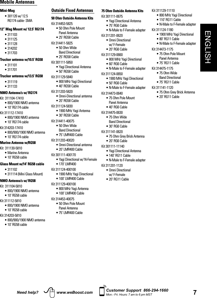 7ENGLISHNeed help? www.weBoost.com Customer Support  866-294-1660Mon.- Fri. Hours: 7 am to 6 pm MSTMobile AntennasMini-Mag•  301126 w/ 12.5 RG174 cable- SMA12” Mag Mount w/ 12.5’ RG174• 311103• 311125• 311128• 314202• 311703Trucker antenna w/10.5’ RG58• 311101• 311701Trucker antenna w/13.5’ RG58• 311119• 311133NMO Antenna’s w/ RG174Kit  311104-17410• 800/1900 NMO antenna• 10’ RG174 cableKit 311112-17410• 800/1900 NMO antenna• 10’ RG174 cableKit 314203-17410• 800/900/1900 NMO antenna• 10’ RG174 cableMarine Antenna w/RG58Kit  311130-5810• Marine Antenna• 10’ RG58 cableGlass Mount w/14’ RG58 cable• 311102• 311114 (Mini Glass Mount)NMO Antenna’s w/ RG58Kit  311104-5810• 800/1900 NMO antenna• 10’ RG58 cableKit 311112-5810• 800/1900 NMO antenna• 10’ RG58 cableKit 314203-5810• 800/900/1900 NMO antenna• 10’ RG58 cableOutside Fixed Antennas 50 Ohm Outside Antenna KitsKit 314453-5825•  50 Ohm Pole Mount Panel Antenna• 25’ RG58 CableKit 314411-5825•  50 Ohm Wide Band Directional• 25’ RG58 CableKit 301111-5850• Yagi Directional Antenna• 50’ RG58 CableKit 311129-5840• 800 MHz Yagi Directional• 40’ RG58 CableKit 311203-5820• Omni-Directional antenna• 20’ RG58 CableKit 311124-5830• 1900 MHz Yagi Antenna• 30’ RG58 CableKit 314411-40075•  50 Ohm Wide Band Directional• 75’ LMR400 CableKit 311203-40020• Omni-Directional antenna• 20’ LMR400 CableKit 301111-400170• Yagi Directional w/ N-Female• 170’ LMR400Kit 311124-400100• 1900 MHz Yagi Directional• 100’ LMR400 CableKit 311129-400100• 800 MHz Yagi Antenna• 100’ LMR400 CableKit 314453-40075•  50 Ohm Pole Mount Panel Antenna• 75’ LMR400 Cable75 Ohm Outside Antenna Kits Kit 301111-0675• Yagi Directional Antenna• 75’ RG6 Cable• N-Male to F-Female adapterKit 311201-0620•  Omni Directional w/ F-Female• 20’ RG6 CableKit 311129-0660• 800 MHz Yagi Directional• 60’ RG6 Cable• N-Male to F-Female adapterKit 311124-0650• 1900 MHz Yagi Directional• 50’ RG6 Cable• N-Male to F-Female adapterKit 314473-0640•  75 Ohm Pole Mount Panel Antenna• 40’ RG6 CableKit 314475-0630•  75 Ohm Wide Band Directional• 30’ RG6 CableKit 311141-0620• 75 Ohm Grey Brick Antenna• 20’ RG6 CableKit 301111-11140• Yagi Directional Antenna• 140’ RG11 Cable• N-Male to F-Female adapterKit 311201-1120•  Omni Directional w/ F-Female• 20’ RG11 CableKit 311129-11110• 800 MHz Yagi Directional• 110’ RG11 Cable• N-Male to F-Female adapterKit 311124-1180• 1900 MHz Yagi Directional• 80’ RG11 Cable• N-Male to F-Female adapterKit 314473-1175•  75 Ohm Pole Mount Panel Antenna• 75’ RG11 CableKit 314475-1175•  75 Ohm Wide Band Directional• 75’ RG11 CableKit 311141-1120• 75 Ohm Grey Brick Antenna• 20’ RG11 Cable