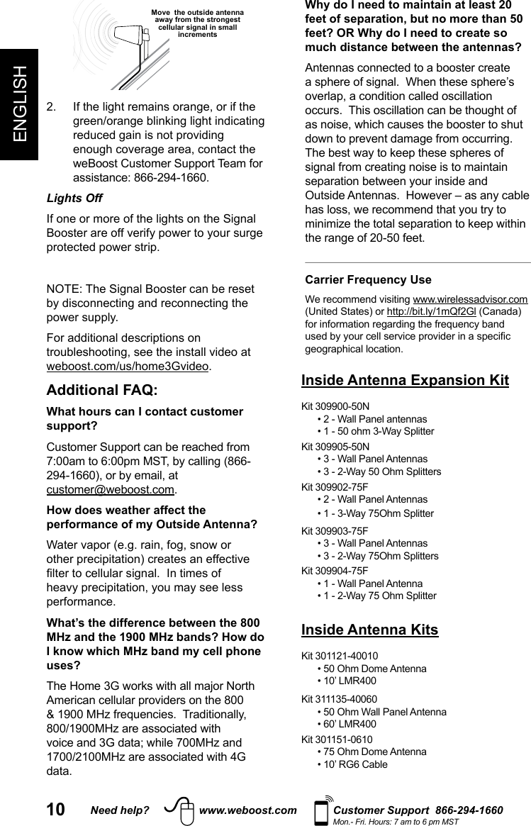 10 Need help? www.weboost.com Customer Support  866-294-1660Mon.- Fri. Hours: 7 am to 6 pm MSTENGLISH Move  the outside antenna away from the strongest cellular signal in small increments Lights Off For additional descriptions on .Additional FAQ: What hours can I contact customer support? Customer Support can be reached from  .How does weather affect the performance of my Outside Antenna?performance.What’s the difference between the 800 MHz and the 1900 MHz bands? How do I know which MHz band my cell phone uses?data. Why do I need to maintain at least 20 feet of separation, but no more than 50 feet? OR Why do I need to create so much distance between the antennas?Antennas connected to a booster create Carrier Frequency Use (United States) or  (Canada) Inside Antenna Expansion KitKit 309900-50N• 2 - Wall Panel antennasKit 309905-50N• 3 - Wall Panel Antennas Kit 309902-75F• 2 - Wall Panel AntennasKit 309903-75F• 3 - Wall Panel AntennasKit 309904-75F• 1 - Wall Panel AntennaInside Antenna KitsKit 301121-40010 • 50 Ohm Dome Antenna• 10’ LMR400Kit 311135-40060 • 50 Ohm Wall Panel Antenna• 60’ LMR400Kit 301151-0610• 75 Ohm Dome Antenna• 10’ RG6 Cable