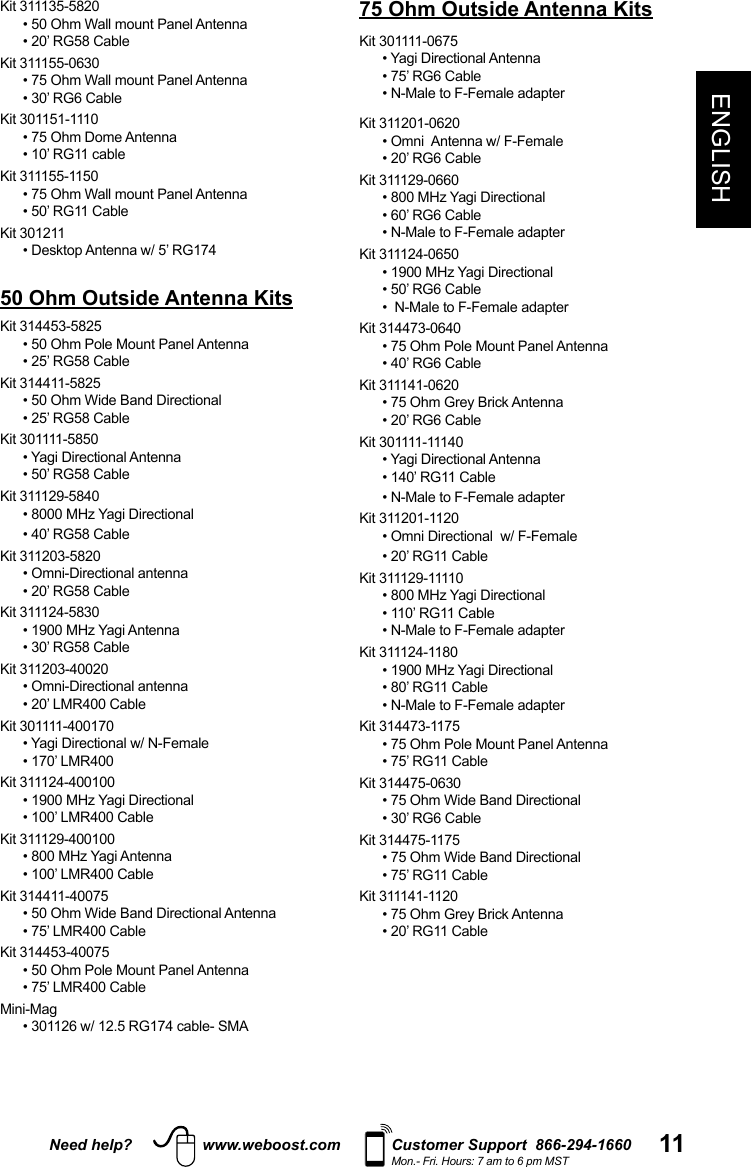 Need help? www.weboost.com Customer Support  866-294-1660Mon.- Fri. Hours: 7 am to 6 pm MST 11ENGLISHKit 311135-5820• 50 Ohm Wall mount Panel Antenna• 20’ RG58 CableKit 311155-0630• 75 Ohm Wall mount Panel Antenna• 30’ RG6 CableKit 301151-1110• 75 Ohm Dome Antenna• 10’ RG11 cableKit 311155-1150• 75 Ohm Wall mount Panel Antenna• 50’ RG11 CableKit 30121150 Ohm Outside Antenna KitsKit 314453-5825• 50 Ohm Pole Mount Panel Antenna• 25’ RG58 CableKit 314411-5825• 50 Ohm Wide Band Directional• 25’ RG58 CableKit 301111-5850• 50’ RG58 CableKit 311129-5840• 40’ RG58 CableKit 311203-5820  • Omni-Directional antenna• 20’ RG58 CableKit 311124-5830• 30’ RG58 CableKit 311203-40020• Omni-Directional antenna• 20’ LMR400 CableKit 301111-400170• 170’ LMR400Kit 311124-400100• 100’ LMR400 CableKit 311129-400100• 100’ LMR400 CableKit 314411-40075• 50 Ohm Wide Band Directional Antenna• 75’ LMR400 CableKit 314453-40075• 50 Ohm Pole Mount Panel Antenna• 75’ LMR400 Cable75 Ohm Outside Antenna KitsKit 301111-0675 • 75’ RG6 Cable• N-Male to F-Female adapterKit 311201-0620 • 20’ RG6 CableKit 311129-0660• 60’ RG6 Cable• N-Male to F-Female adapterKit 311124-0650• 50’ RG6 Cable•  N-Male to F-Female adapterKit 314473-0640• 75 Ohm Pole Mount Panel Antenna• 40’ RG6 CableKit 311141-0620• 20’ RG6 CableKit 301111-11140• 140’ RG11 Cable• N-Male to F-Female adapterKit 311201-1120• 20’ RG11 CableKit 311129-11110• 110’ RG11 Cable• N-Male to F-Female adapterKit 311124-1180 • 80’ RG11 Cable• N-Male to F-Female adapterKit 314473-1175• 75 Ohm Pole Mount Panel Antenna• 75’ RG11 CableKit 314475-0630• 75 Ohm Wide Band Directional• 30’ RG6 CableKit 314475-1175• 75 Ohm Wide Band Directional• 75’ RG11 CableKit 311141-1120• 20’ RG11 Cable