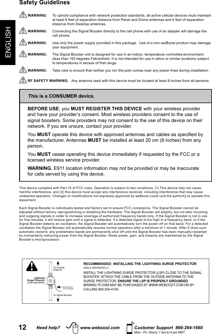 12 Need help? www.weboost.com Customer Support  866-294-1660Mon.- Fri. Hours: 7 am to 6 pm MSTENGLISHSafety Guidelines  WARNING:     at least 6 feet of separation distance from Panel and Dome antennas and 4 feet of separation  WARNING:     cell phone. WARNING:      WARNING:   WARNING:      RF SAFETY WARNING:   LightningSurge ProtectorTo OutsideAntennaTo Signal BoosterGround Wire(not included)!RECOMMENDED: INSTALLING THE LIGHTNING SURGE PROTECTOR (SOLD SEPARATELY)INSTALL THE LIGHTNING SURGE PROTECTOR (LSP) CLOSE TO THE SIGNAL BOOSTER. ATTACH THE CABLE FROM THE OUTSIDE ANTENNA TO THE SURGE PROTECTOR. ENSURE THE LSP IS PROPERLY GROUNDED.  #859992-75 OHM MAY BE PURCHASED AT WWW.WEBOOST.COM OR BY CALLING 800-204-4104.BEFORE USEMUST REGISTER THIS DEVICEYou MUSTthe manufacturer. Antennas MUSTperson.You MUSTWARNING.This is a CONSUMER device.Booster’s microprocessor.