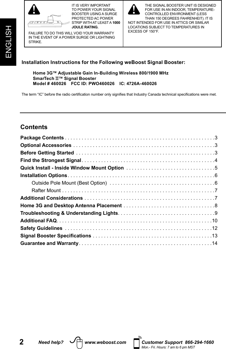 2Need help? www.weboost.com Customer Support  866-294-1660Mon.- Fri. Hours: 7 am to 6 pm MSTENGLISHIT IS VERY IMPORTANT TO POWER YOUR SIGNAL BOOSTER USING A SURGE PROTECTED AC POWER STRIP WITH AT LEAST A 1000 JOULE RATING.FAILURE TO DO THIS WILL VOID YOUR WARRANTY IN THE EVENT OF A POWER SURGE OR LIGHTNING STRIKE.! ! THE SIGNAL BOOSTER UNIT IS DESIGNED FOR USE IN AN INDOOR, TEMPERATURE-CONTROLLED ENVIRONMENT (LESS THAN 150 DEGREES FAHRENHEIT). IT IS NOT INTENDED FOR USE IN ATTICS OR SIMILAR LOCATIONS SUBJECT TO TEMPERATURES IN EXCESS OF 150°F.ContentsPackage Contents ......................................................3Optional Accessories ...................................................3Before Getting Started  ..................................................3Find the Strongest Signal ................................................4Quick Install - Inside Window Mount Option  ................................5Installation Options .....................................................6Outside Pole Mount (Best Option)  ......................................6Rafter Mount .......................................................7Additional Considerations ...............................................7Home 3G and Desktop Antenna Placement .................................8Troubleshooting &amp; Understanding Lights ...................................9Additional FAQ ........................................................10Safety Guidelines  .....................................................12Signal Booster Specifications ...........................................13Guarantee and Warranty ................................................14 Installation Instructions for the Following weBoost Signal Booster:Home 3G™ Adjustable Gain In-Building Wireless 800/1900 MHzSmarTech  ™ Signal BoosterModel # 460026    FCC ID: PWO460026    IC: 4726A-460026  