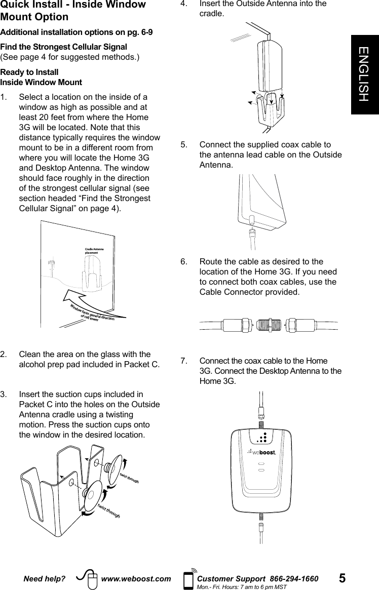 Need help? www.weboost.com Customer Support  866-294-1660Mon.- Fri. Hours: 7 am to 6 pm MST 5ENGLISH4.   Insert the Outside Antenna into the cradle.         5.   Connect the supplied coax cable to the antenna lead cable on the Outside Antenna.  6.   Route the cable as desired to the to connect both coax cables, use the 7.   Connect the coax cable to the Home  Home 3G.Quick Install - Inside Window Mount OptionAdditional installation options on pg. 6-9Find the Strongest Cellular Signal  Ready to Install Inside Window Mount1.    Select a location on the inside of a mount to be in a different room from   Cradle AntennaplacementWindow faces general direction of cell tower 3.   Insert the suction cups included in motion. Press the suction cups onto twist throughtwist through