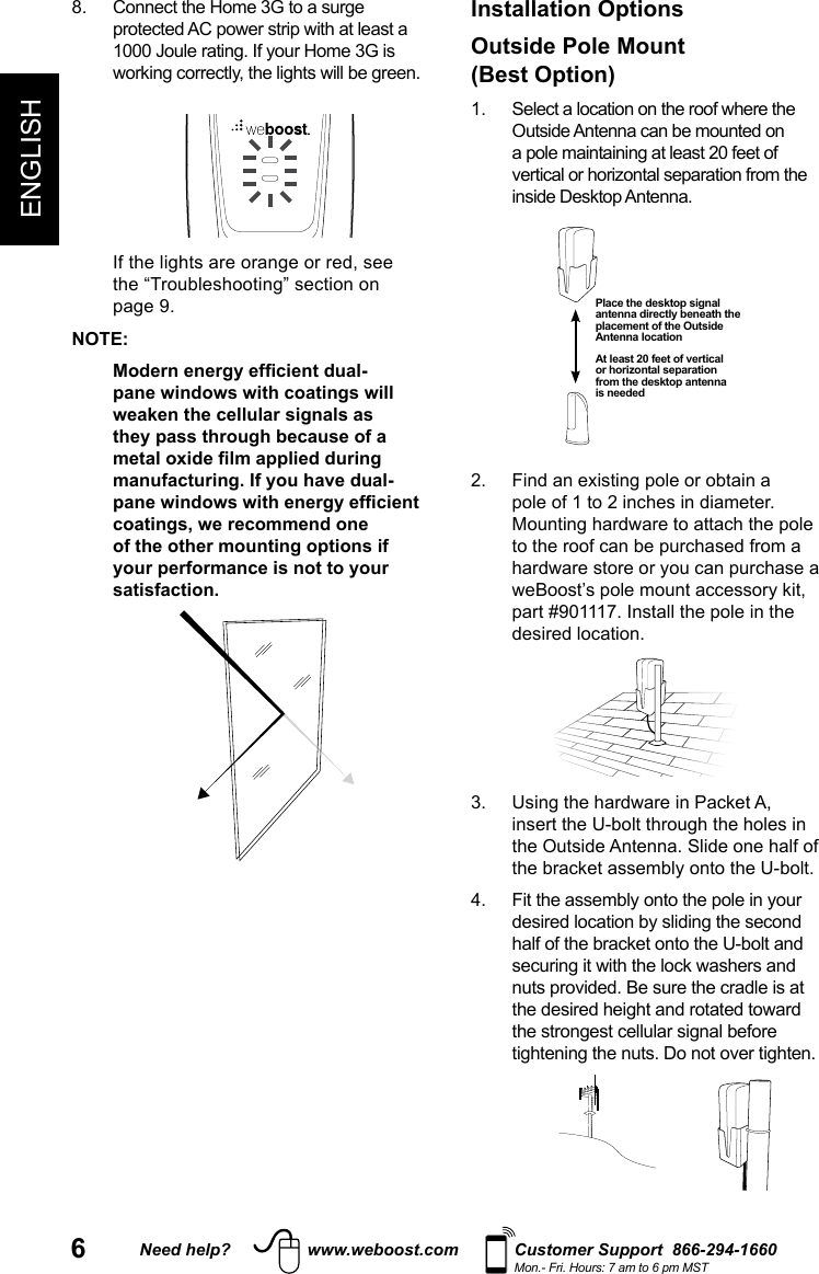 6Need help? www.weboost.com Customer Support  866-294-1660Mon.- Fri. Hours: 7 am to 6 pm MSTENGLISH       NOTE:pane windows with coatings will weaken the cellular signals as they pass through because of a manufacturing. If you have dual-coatings, we recommend one of the other mounting options if your performance is not to your satisfaction.Installation Options Outside Pole Mount(Best Option)  Outside Antenna can be mounted on    pole of 1 to 2 inches in diameter. to the roof can be purchased from a part #901117. Install the pole in the desired location. the Outside Antenna. Slide one half of             Place the desktop signal antenna directly beneath the placement of the Outside Antenna locationAt least 20 feet of vertical or horizontal separation from the desktop antenna is needed
