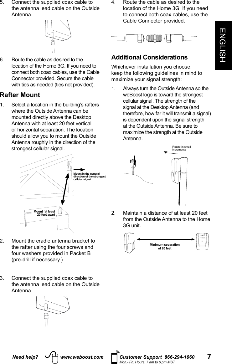 Need help? www.weboost.com Customer Support  866-294-1660Mon.- Fri. Hours: 7 am to 6 pm MST 7ENGLISH5.   Connect the supplied coax cable to the antenna lead cable on the Outside Antenna. 6.   Route the cable as desired to the connect both coax cables, use the Cable Rafter Mount  or horizontal separation. The location           3.   Connect the supplied coax cable to the antenna lead cable on the Outside Antenna.4.   Route the cable as desired to the to connect both coax cables, use the  Additional Considerations at the Outside Antenna. Be sure to Antenna. Rotate in smallincrements2.   Maintain a distance of at least 20 feet from the Outside Antenna to the Home 3G unit. Mount in the general direction of the strongest cellular signalMount  at least  20 feet apartMinimum separation  of 20 feet