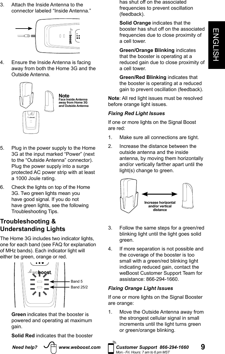 Need help? www.weboost.com Customer Support  866-294-1660Mon.- Fri. Hours: 7 am to 6 pm MST 9ENGLISHNote  Face Inside Antenna away from Home 3G and Outside Antenna3.   Attach the Inside Antenna to the connector labeled “Inside Antenna.”  Outside Antenna.   to the “Outside Antenna” connector).  Troubleshooting &amp; Understanding Lightsone for each band (see FAQ for explanation Band 5  Green indicates that the booster is   Solid  Red indicates that the booster has shut off on the associated   Solid  Orange indicates that the booster has shut off on the associated     Green/Orange  Blinking indicates   Green/Red  Blinking indicates that NoteFixing Red Light Issues   outside antenna and the inside Increase horizontal and/or vertical distance 4.   If more separation is not possible and Fixing Orange Light Issues  
