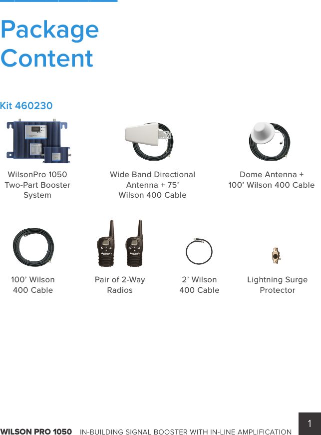 1WILSON PRO 1050    IN-BUILDING SIGNAL BOOSTER WITH IN-LINE AMPLIFICATIONWilsonPro 1050 Two-Part Booster System2’ Wilson 400 CableLightning SurgeProtectorPair of 2-Way Radios100’ Wilson 400 CableWide Band DirectionalAntenna + 75’  Wilson 400 CableDome Antenna +  100’ Wilson 400 Cable________Package ContentKit 460230