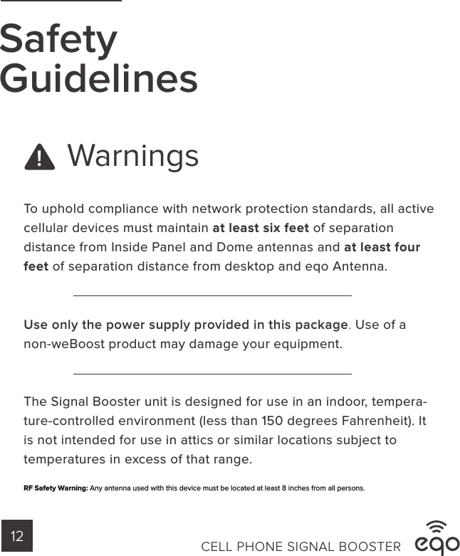 WarningsSafetyGuidelinesTo uphold compliance with network protection standards, all active cellular devices must maintain at least six feet of separation distance from Inside Panel and Dome antennas and at least four feet of separation distance from desktop and eqo Antenna.Use only the power supply provided in this package. Use of a non-weBoost product may damage your equipment.The Signal Booster unit is designed for use in an indoor, tempera-ture-controlled environment (less than 150 degrees Fahrenheit). It is not intended for use in attics or similar locations subject to temperatures in excess of that range.!CELL PHONE SIGNAL BOOSTER12RF Safety Warning: Any antenna used with this device must be located at least 8 inches from all persons. 