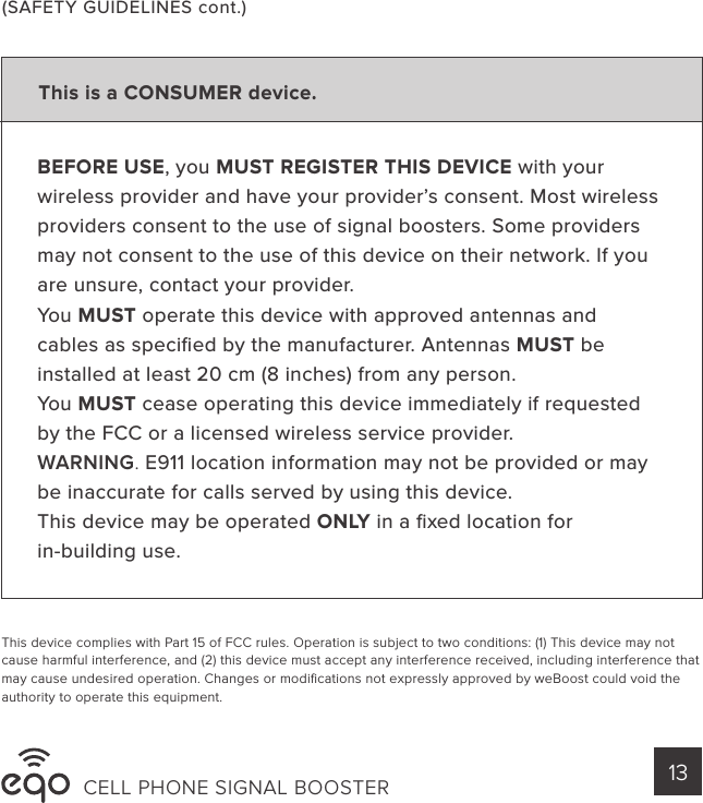 CELL PHONE SIGNAL BOOSTER 13BEFORE USE, you MUST REGISTER THIS DEVICE with your wireless provider and have your provider’s consent. Most wireless providers consent to the use of signal boosters. Some providers may not consent to the use of this device on their network. If you are unsure, contact your provider.You MUST operate this device with approved antennas and cables as speciﬁed by the manufacturer. Antennas MUST be installed at least 20 cm (8 inches) from any person.You MUST cease operating this device immediately if requested by the FCC or a licensed wireless service provider.WARNING. E911 location information may not be provided or may be inaccurate for calls served by using this device.This device may be operated ONLY in a ﬁxed location forin-building use.This device complies with Part 15 of FCC rules. Operation is subject to two conditions: (1) This device may not cause harmful interference, and (2) this device must accept any interference received, including interference that may cause undesired operation. Changes or modiﬁcations not expressly approved by weBoost could void the authority to operate this equipment.(SAFETY GUIDELINES cont.)This is a CONSUMER device.