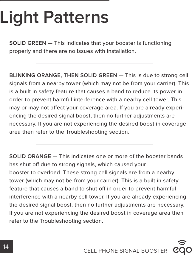 SOLID GREEN — This indicates that your booster is functioning properly and there are no issues with installation. BLINKING ORANGE, THEN SOLID GREEN — This is due to strong cell signals from a nearby tower (which may not be from your carrier). This is a built in safety feature that causes a band to reduce its power in order to prevent harmful interference with a nearby cell tower. This may or may not aect your coverage area. If you are already experi-encing the desired signal boost, then no further adjustments are necessary. If you are not experiencing the desired boost in coverage area then refer to the Troubleshooting section. SOLID ORANGE — This indicates one or more of the booster bands has shut o due to strong signals, which caused yourbooster to overload. These strong cell signals are from a nearby tower (which may not be from your carrier). This is a built in safety feature that causes a band to shut o in order to prevent harmful interference with a nearby cell tower. If you are already experiencing the desired signal boost, then no further adjustments are necessary. If you are not experiencing the desired boost in coverage area then refer to the Troubleshooting section. CELL PHONE SIGNAL BOOSTER14Light Patterns