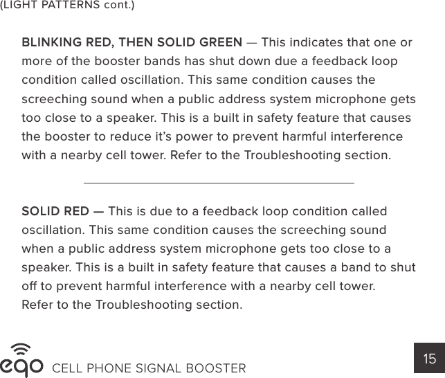 (LIGHT PATTERNS cont.)BLINKING RED, THEN SOLID GREEN — This indicates that one or more of the booster bands has shut down due a feedback loop condition called oscillation. This same condition causes the screeching sound when a public address system microphone gets too close to a speaker. This is a built in safety feature that causes the booster to reduce it’s power to prevent harmful interference with a nearby cell tower. Refer to the Troubleshooting section.SOLID RED — This is due to a feedback loop condition called oscillation. This same condition causes the screeching sound when a public address system microphone gets too close to a speaker. This is a built in safety feature that causes a band to shut o to prevent harmful interference with a nearby cell tower.Refer to the Troubleshooting section.CELL PHONE SIGNAL BOOSTER 15