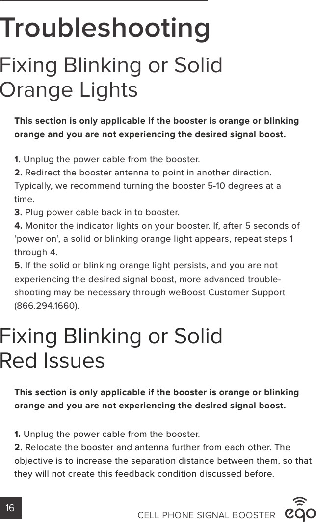 TroubleshootingFixing Blinking or Solid Orange LightsFixing Blinking or Solid Red Issues1. Unplug the power cable from the booster. 2. Redirect the booster antenna to point in another direction. Typically, we recommend turning the booster 5-10 degrees at a time.3. Plug power cable back in to booster.4. Monitor the indicator lights on your booster. If, after 5 seconds of ‘power on’, a solid or blinking orange light appears, repeat steps 1 through 4.5. If the solid or blinking orange light persists, and you are not experiencing the desired signal boost, more advanced trouble-shooting may be necessary through weBoost Customer Support (866.294.1660).1. Unplug the power cable from the booster. 2. Relocate the booster and antenna further from each other. The objective is to increase the separation distance between them, so that they will not create this feedback condition discussed before. This section is only applicable if the booster is orange or blinking orange and you are not experiencing the desired signal boost.This section is only applicable if the booster is orange or blinking orange and you are not experiencing the desired signal boost.CELL PHONE SIGNAL BOOSTER16