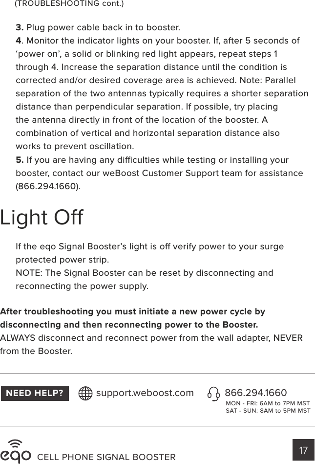 CELL PHONE SIGNAL BOOSTER 17Light O3. Plug power cable back in to booster.4. Monitor the indicator lights on your booster. If, after 5 seconds of ‘power on’, a solid or blinking red light appears, repeat steps 1 through 4. Increase the separation distance until the condition iscorrected and/or desired coverage area is achieved. Note: Parallelseparation of the two antennas typically requires a shorter separation distance than perpendicular separation. If possible, try placingthe antenna directly in front of the location of the booster. Acombination of vertical and horizontal separation distance alsoworks to prevent oscillation.5. If you are having any diculties while testing or installing your booster, contact our weBoost Customer Support team for assistance (866.294.1660).If the eqo Signal Booster’s light is o verify power to your surge protected power strip.NOTE: The Signal Booster can be reset by disconnecting and reconnecting the power supply.NEED HELP? 866.294.1660support.weboost.comMON - FRI: 6AM to 7PM MSTSAT - SUN: 8AM to 5PM MST(TROUBLESHOOTING cont.)After troubleshooting you must initiate a new power cycle bydisconnecting and then reconnecting power to the Booster.ALWAYS disconnect and reconnect power from the wall adapter, NEVER from the Booster.