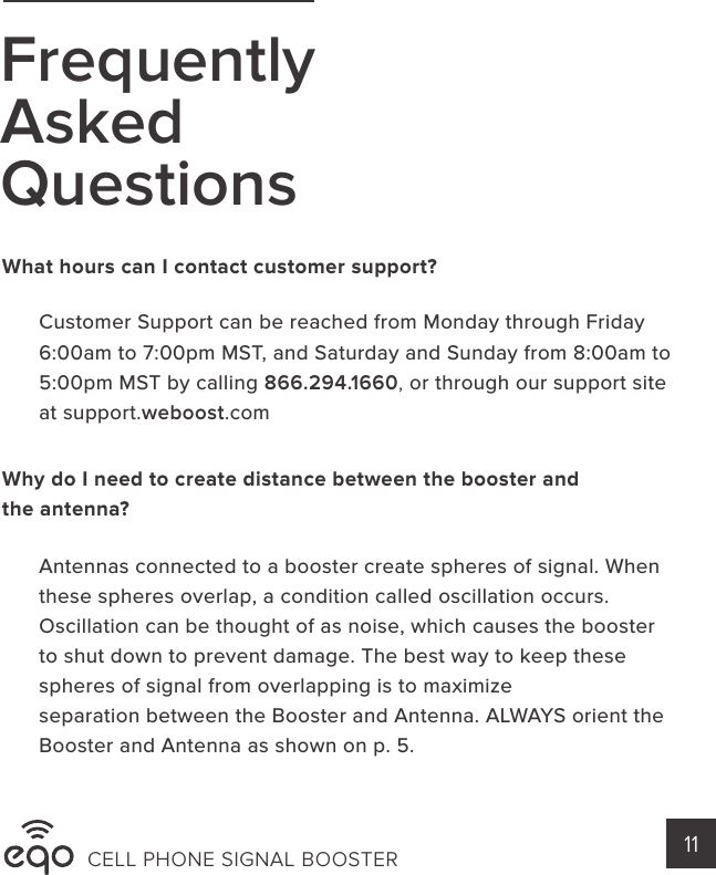 FrequentlyAskedQuestionsWhat hours can I contact customer support?Why do I need to create distance between the booster and the antenna?Customer Support can be reached from Monday through Friday 6:00am to 7:00pm MST, and Saturday and Sunday from 8:00am to 5:00pm MST by calling 866.294.1660, or through our support site at support.weboost.comAntennas connected to a booster create spheres of signal. When these spheres overlap, a condition called oscillation occurs. Oscillation can be thought of as noise, which causes the boosterto shut down to prevent damage. The best way to keep these spheres of signal from overlapping is to maximizeseparation between the Booster and Antenna. ALWAYS orient the Booster and Antenna as shown on p. 5.CELL PHONE SIGNAL BOOSTER 11