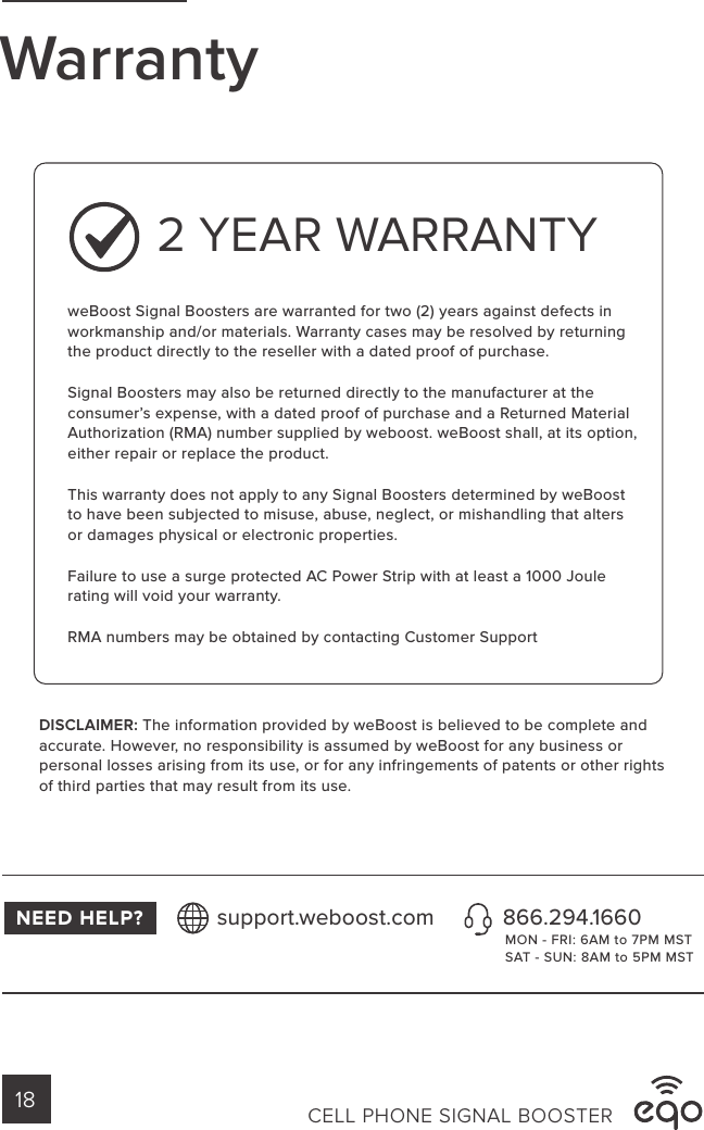 WarrantyweBoost Signal Boosters are warranted for two (2) years against defects in workmanship and/or materials. Warranty cases may be resolved by returning the product directly to the reseller with a dated proof of purchase.Signal Boosters may also be returned directly to the manufacturer at the consumer’s expense, with a dated proof of purchase and a Returned Material Authorization (RMA) number supplied by weboost. weBoost shall, at its option, either repair or replace the product.This warranty does not apply to any Signal Boosters determined by weBoost to have been subjected to misuse, abuse, neglect, or mishandling that alters or damages physical or electronic properties.Failure to use a surge protected AC Power Strip with at least a 1000 Joule rating will void your warranty.RMA numbers may be obtained by contacting Customer SupportDISCLAIMER: The information provided by weBoost is believed to be complete and accurate. However, no responsibility is assumed by weBoost for any business or personal losses arising from its use, or for any infringements of patents or other rights of third parties that may result from its use.2 YEAR WARRANTYNEED HELP? 866.294.1660support.weboost.comMON - FRI: 6AM to 7PM MSTSAT - SUN: 8AM to 5PM MSTCELL PHONE SIGNAL BOOSTER18