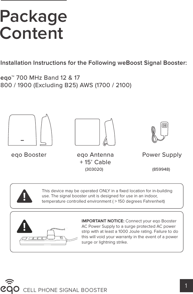 eqo Booster eqo Antenna+ 15’ Cable(303020) (859948)Power SupplyPackageContentIMPORTANT NOTICE: Connect your eqo Booster AC Power Supply to a surge protected AC power strip with at least a 1000 Joule rating. Failure to do this will void your warranty in the event of a power surge or lightning strike. This device may be operated ONLY in a ﬁxed location for in-building use. The signal booster unit is designed for use in an indoor, temperature controlled environment ( &gt; 150 degrees Fahrenheit)!!CELL PHONE SIGNAL BOOSTER 1Installation Instructions for the Following weBoost Signal Booster:eqo™ 700 MHz Band 12 &amp; 17800 / 1900 (Excluding B25) AWS (1700 / 2100)