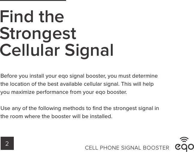 Find theStrongestCellular SignalCELL PHONE SIGNAL BOOSTER2Before you install your eqo signal booster, you must determine the location of the best available cellular signal. This will help you maximize performance from your eqo booster.Use any of the following methods to ﬁnd the strongest signal in the room where the booster will be installed. 