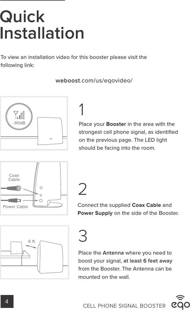 -90dBQuickInstallation13To view an installation video for this booster please visit the following link:weboost.com/us/eqovideo/Place the Antenna where you need to boost your signal, at least 6 feet away from the Booster. The Antenna can be mounted on the wall.Place your Booster in the area with thestrongest cell phone signal, as identiﬁed on the previous page. The LED light should be facing into the room.6 ft.2Connect the supplied Coax Cable andPower Supply on the side of the Booster.Power CableCoaxCableCELL PHONE SIGNAL BOOSTER4