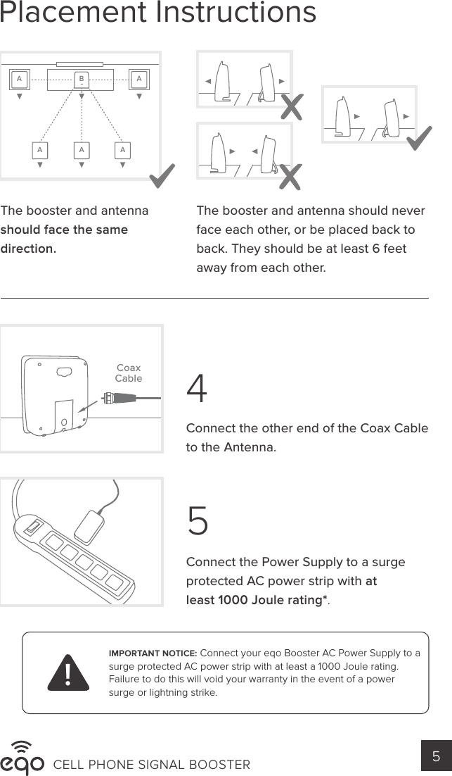 IMPORTANT NOTICE: Connect your eqo Booster AC Power Supply to a surge protected AC power strip with at least a 1000 Joule rating. Failure to do this will void your warranty in the event of a power surge or lightning strike. !45CELL PHONE SIGNAL BOOSTER 5Connect the Power Supply to a surge protected AC power strip with at least 1000 Joule rating*. Connect the other end of the Coax Cable to the Antenna.CoaxCableAA A ABAThe booster and antenna should face the same direction. The booster and antenna should never face each other, or be placed back to back. They should be at least 6 feet away from each other.Placement Instructions