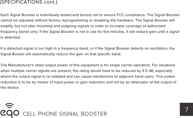 CELL PHONE SIGNAL BOOSTER 7Each Signal Booster is individually tested and factory set to ensure FCC compliance. The Signal Booster cannot be adjusted without factory reprogramming or disabling the hardware. The Signal Booster will amplify, but not alter incoming and outgoing signals in order to increase coverage of authorized frequency bands only. If the Signal Booster is not in use for ﬁve minutes, it will reduce gain until a signal is detected.If a detected signal is too high in a frequency band, or if the Signal Booster detects an oscillation, the Signal Booser will automatically reduce the gain on that speciﬁc band.The Manufacturer’s rated output power of this equipment is for single carrier operation. For situations when multiple carrier signals are present, the rating would have to be reduced by 3.5 dB, especially where the output signal is re-radiated and can cause interference to adjacent band users. This power reduction is to be by means of input power or gain reduction and not by an attenuator at the output of the device.(SPECIFICATIONS cont.)