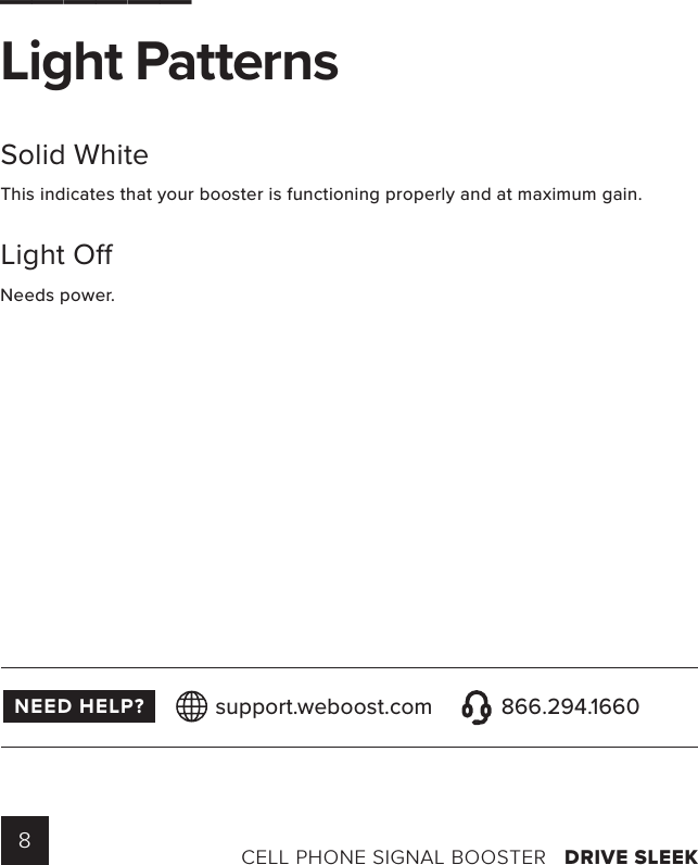 8CELL PHONE SIGNAL BOOSTER   DRIVE SLEEK______Light Patterns Solid WhiteThis indicates that your booster is functioning properly and at maximum gain.Light O Needs  power.NEED HELP? support.weboost.com 866.294.1660