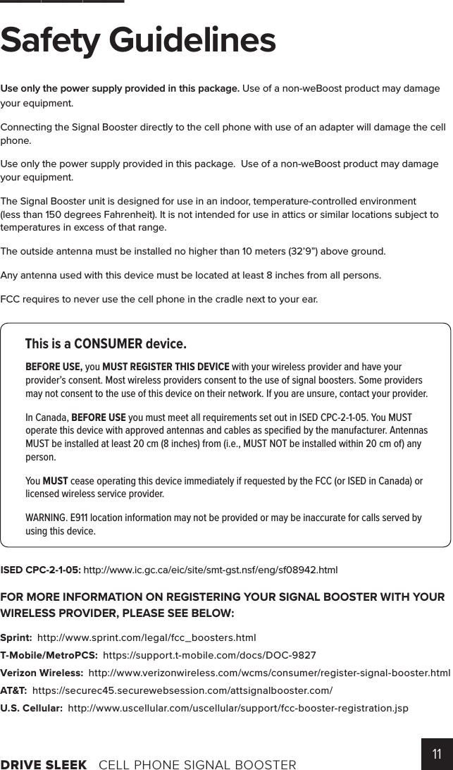 DRIVE SLEEK   CELL PHONE SIGNAL BOOSTER 11______Safety Guidelines Use only the power supply provided in this package. Use of a non-weBoost product may damage your equipment.Connecting the Signal Booster directly to the cell phone with use of an adapter will damage the cell phone.Use only the power supply provided in this package.  Use of a non-weBoost product may damage your equipment.  The Signal Booster unit is designed for use in an indoor, temperature-controlled environment (less than 150 degrees Fahrenheit). It is not intended for use in attics or similar locations subject to temperatures in excess of that range.The outside antenna must be installed no higher than 10 meters (32’9”) above ground.Any antenna used with this device must be located at least 8 inches from all persons.FCC requires to never use the cell phone in the cradle next to your ear.FOR MORE INFORMATION ON REGISTERING YOUR SIGNAL BOOSTER WITH YOUR WIRELESS PROVIDER, PLEASE SEE BELOW: Sprint:  http://www.sprint.com/legal/fcc_boosters.html T-Mobile/MetroPCS:  https://support.t-mobile.com/docs/DOC-9827 Verizon Wireless:  http://www.verizonwireless.com/wcms/consumer/register-signal-booster.html AT&amp;T:  https://securec45.securewebsession.com/attsignalbooster.com/ U.S. Cellular:  http://www.uscellular.com/uscellular/support/fcc-booster-registration.jspThis is a CONSUMER device.BEFORE USE, you MUST REGISTER THIS DEVICE with your wireless provider and have your provider’s consent. Most wireless providers consent to the use of signal boosters. Some providers may not consent to the use of this device on their network. If you are unsure, contact your provider.In Canada, BEFORE USE you must meet all requirements set out in ISED CPC-2-1-05. You MUST operate this device with approved antennas and cables as speciﬁed by the manufacturer. Antennas MUST be installed at least 20 cm (8 inches) from (i.e., MUST NOT be installed within 20 cm of) any person.You MUST cease operating this device immediately if requested by the FCC (or ISED in Canada) or licensed wireless service provider.WARNING. E911 location information may not be provided or may be inaccurate for calls served by using this device.ISED CPC-2-1-05: http://www.ic.gc.ca/eic/site/smt-gst.nsf/eng/sf08942.html 