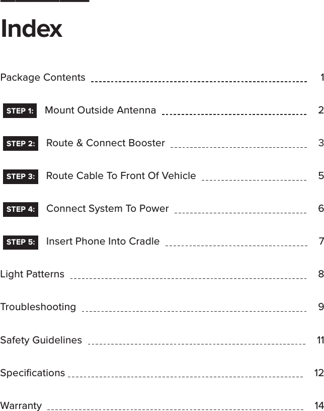______IndexPackage Contents   1  STEP 1:    Mount Outside Antenna   2   STEP 2:    Route &amp; Connect Booster       3   STEP 3:    Route Cable To Front Of Vehicle       5   STEP 4:    Connect System To Power   6   STEP 5:    Insert Phone Into Cradle   7Light Patterns   8Troubleshooting   9Safety Guidelines   11Speciﬁcations  12Warranty   14