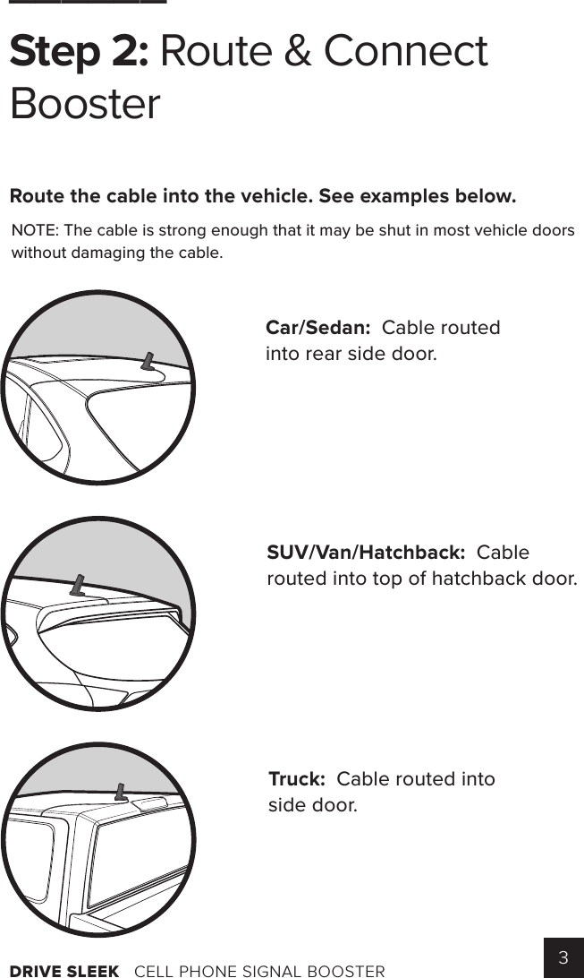 DRIVE SLEEK   CELL PHONE SIGNAL BOOSTER 3______Step 2: Route &amp; ConnectBoosterRoute the cable into the vehicle. See examples below.  NOTE: The cable is strong enough that it may be shut in most vehicle doors without damaging the cable. Car/Sedan:  Cable routed into rear side door.SUV/Van/Hatchback:  Cable routed into top of hatchback door.Truck:  Cable routed into side door.      Identify a location on the top of your vehicle that is:   Near the center of the roof   At least   12 inches away from any other antennas    At least 6 inches away from any windows    (including sunroofs)      Cle an the surface where you will place the outside antenna.      Mount the outside antenna.