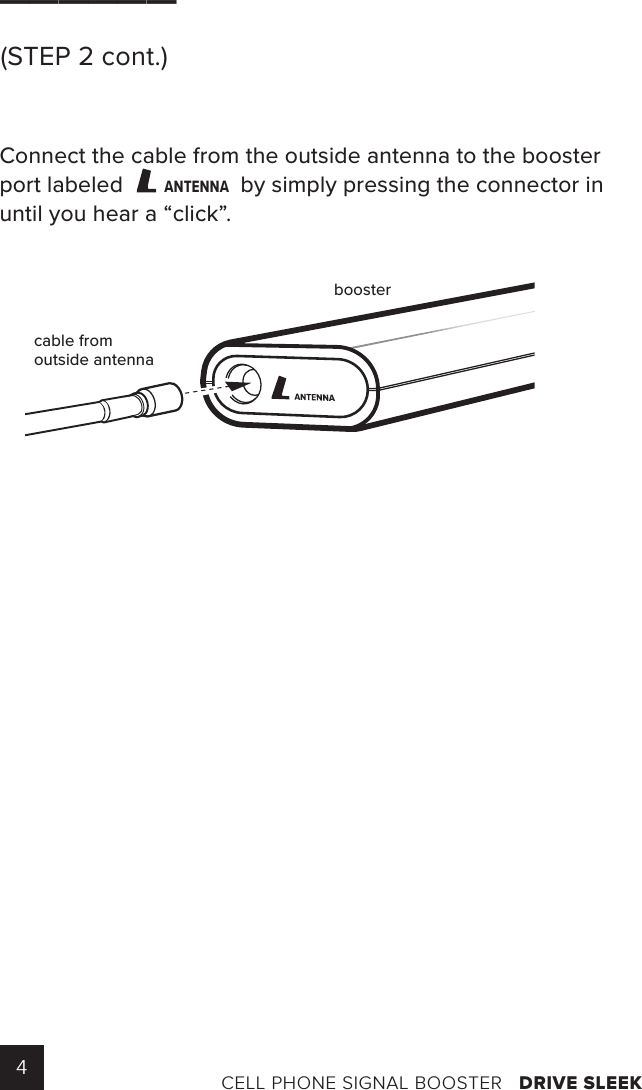 4CELL PHONE SIGNAL BOOSTER   DRIVE SLEEK______(STEP 2 cont.)Connect the cable from the outside antenna to the booster port labeled ANTENNAby simply pressing the connector in until you hear a “click”.ANTENNAcable fromoutside antennabooster