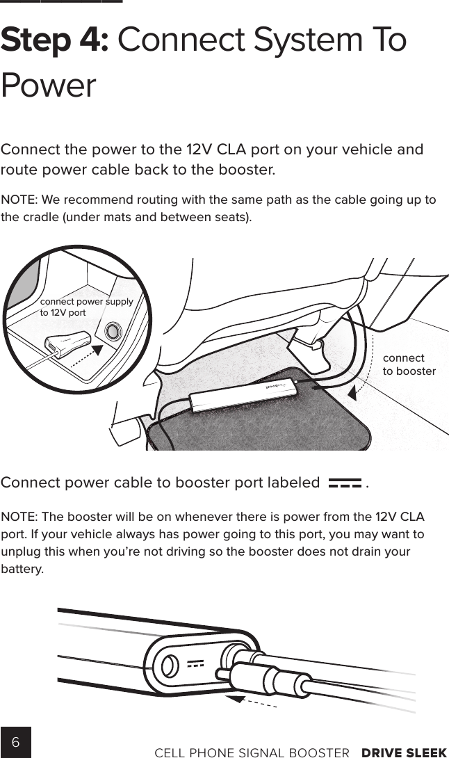6CELL PHONE SIGNAL BOOSTER   DRIVE SLEEK______Step 4: Connect System To PowerConnect the power to the 12V CLA port on your vehicle and route power cable back to the booster.Connect power cable to booster port labeled    .NOTE: We recommend routing with the same path as the cable going up to the cradle (under mats and between seats).NOTE: The booster will be on whenever there is power from the 12V CLA port. If your vehicle always has power going to this port, you may want to unplug this when you’re not driving so the booster does not drain your battery.ANTENNAconnect power supplyto 12V portconnectto booster