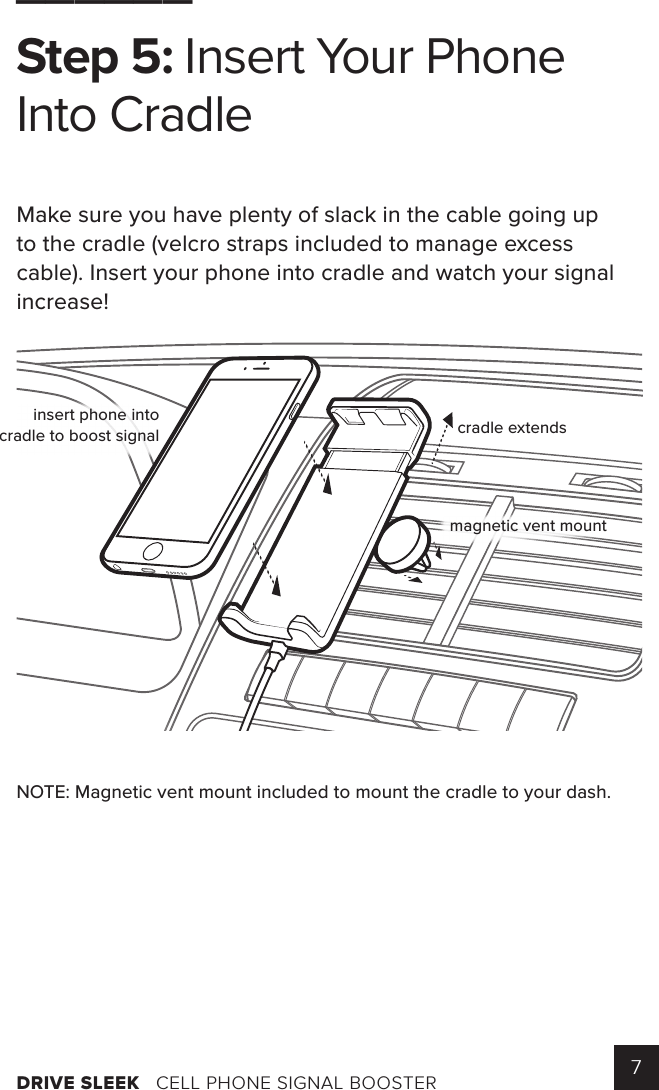DRIVE SLEEK   CELL PHONE SIGNAL BOOSTER 7______Step 5: Insert Your Phone Into CradleMake sure you have plenty of slack in the cable going up to the cradle (velcro straps included to manage excess cable). Insert your phone into cradle and watch your signal increase! NOTE: Magnetic vent mount included to mount the cradle to your dash.connectto boostercradle extendsinsert phone intocradle to boost signalmagnetic vent mount