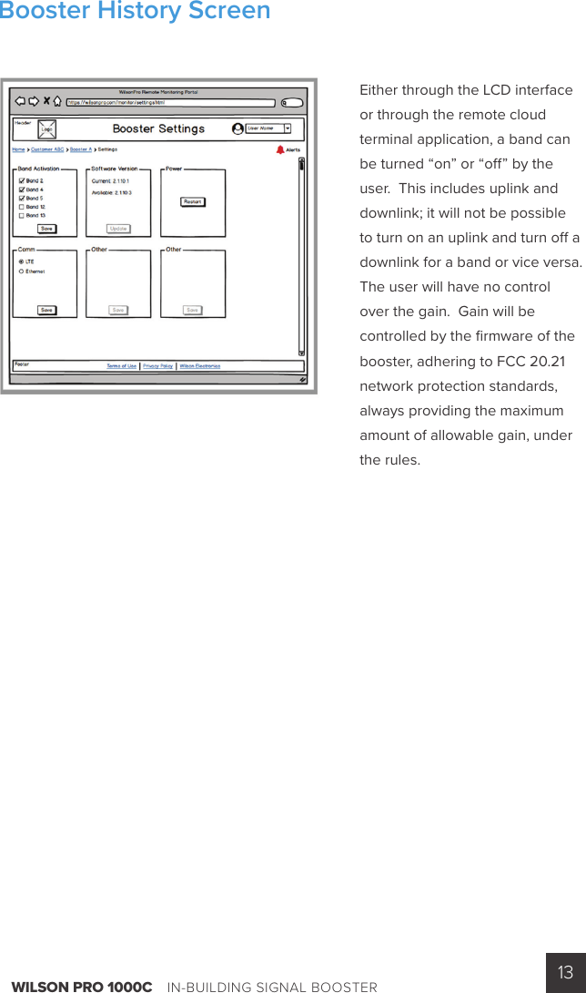 WILSON PRO 1000C    IN-BUILDING SIGNAL BOOSTER 13Either through the LCD interface or through the remote cloud terminal application, a band can be turned “on” or “o ” by the user.  This includes uplink and downlink; it will not be possible to turn on an uplink and turn o  a downlink for a band or vice versa.   The user will have no control over the gain.  Gain will be controlled by the ﬁ rmware of the booster, adhering to FCC 20.21 network protection standards,  always providing the maximum amount of allowable gain, under the rules.Booster History Screen