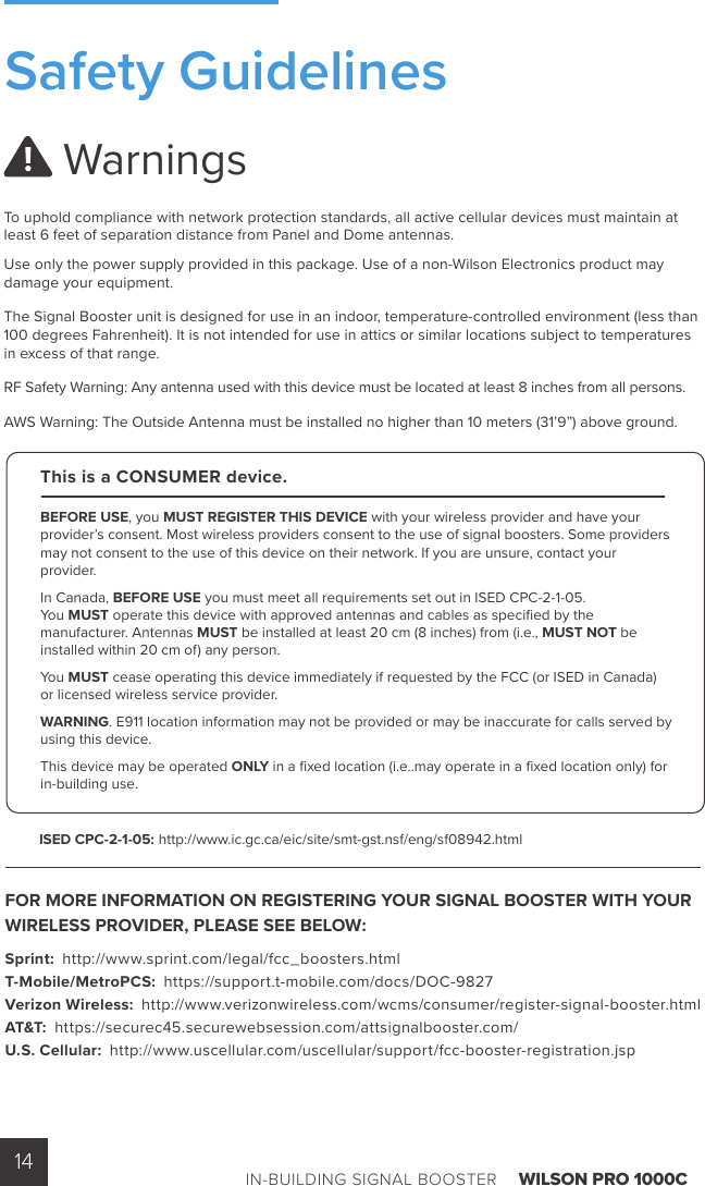 IN-BUILDING SIGNAL BOOSTER    WILSON PRO 1000C14 Warnings To uphold compliance with network protection standards, all active cellular devices must maintain at least 6 feet of separation distance from Panel and Dome antennas.Use only the power supply provided in this package. Use of a non-Wilson Electronics product may damage your equipment.The Signal Booster unit is designed for use in an indoor, temperature-controlled environment (less than 100 degrees Fahrenheit). It is not intended for use in attics or similar locations subject to temperatures in excess of that range.RF Safety Warning: Any antenna used with this device must be located at least 8 inches from all persons.AWS Warning: The Outside Antenna must be installed no higher than 10 meters (31’9”) above ground.FOR MORE INFORMATION ON REGISTERING YOUR SIGNAL BOOSTER WITH YOUR WIRELESS PROVIDER, PLEASE SEE BELOW: Sprint:  http://www.sprint.com/legal/fcc_boosters.html T-Mobile/MetroPCS:  https://support.t-mobile.com/docs/DOC-9827 Verizon Wireless:  http://www.verizonwireless.com/wcms/consumer/register-signal-booster.html AT&amp;T:  https://securec45.securewebsession.com/attsignalbooster.com/ U.S. Cellular:  http://www.uscellular.com/uscellular/support/fcc-booster-registration.jspThis is a CONSUMER device.BEFORE USE, you MUST REGISTER THIS DEVICE with your wireless provider and have your provider’s consent. Most wireless providers consent to the use of signal boosters. Some providers may not consent to the use of this device on their network. If you are unsure, contact your provider.In Canada, BEFORE USE you must meet all requirements set out in ISED CPC-2-1-05. You MUST operate this device with approved antennas and cables as speciﬁ ed by the manufacturer. Antennas MUST be installed at least 20 cm (8 inches) from (i.e., MUST NOT be installed within 20 cm of) any person.You MUST cease operating this device immediately if requested by the FCC (or ISED in Canada) or licensed wireless service provider.WARNING. E911 location information may not be provided or may be inaccurate for calls served by using this device.This device may be operated ONLY in a ﬁ xed location (i.e..may operate in a ﬁ xed location only) for in-building use.ISED CPC-2-1-05: http://www.ic.gc.ca/eic/site/smt-gst.nsf/eng/sf08942.htmlSafety Guidelines