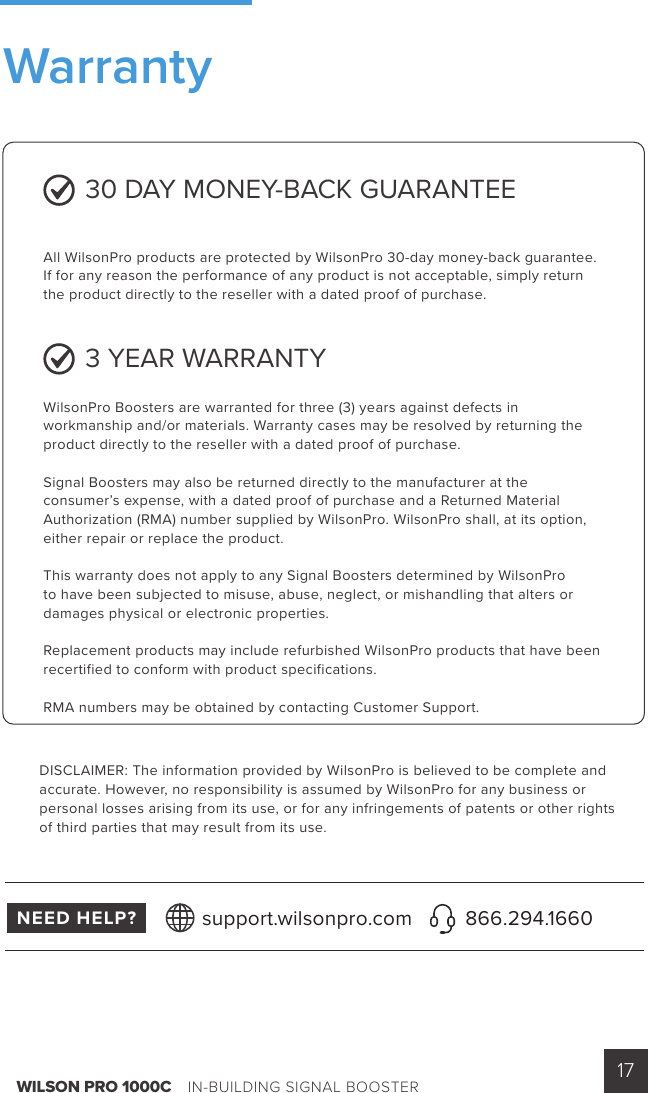 WILSON PRO 1000C    IN-BUILDING SIGNAL BOOSTER 17 30 DAY MONEY-BACK GUARANTEEAll WilsonPro products are protected by WilsonPro 30-day money-back guarantee.  If for any reason the performance of any product is not acceptable, simply return the product directly to the reseller with a dated proof of purchase.3 YEAR WARRANTYWilsonPro Boosters are warranted for three (3) years against defects in workmanship and/or materials. Warranty cases may be resolved by returning the product directly to the reseller with a dated proof of purchase.Signal Boosters may also be returned directly to the manufacturer at the consumer’s expense, with a dated proof of purchase and a Returned Material Authorization (RMA) number supplied by WilsonPro. WilsonPro shall, at its option, either repair or replace the product.This warranty does not apply to any Signal Boosters determined by WilsonPro to have been subjected to misuse, abuse, neglect, or mishandling that alters or damages physical or electronic properties.Replacement products may include refurbished WilsonPro products that have been recertified to conform with product specifications.RMA numbers may be obtained by contacting Customer Support.DISCLAIMER: The information provided by WilsonPro is believed to be complete and accurate. However, no responsibility is assumed by WilsonPro for any business or personal losses arising from its use, or for any infringements of patents or other rights of third parties that may result from its use.NEED HELP? support.wilsonpro.com 866.294.1660Warranty