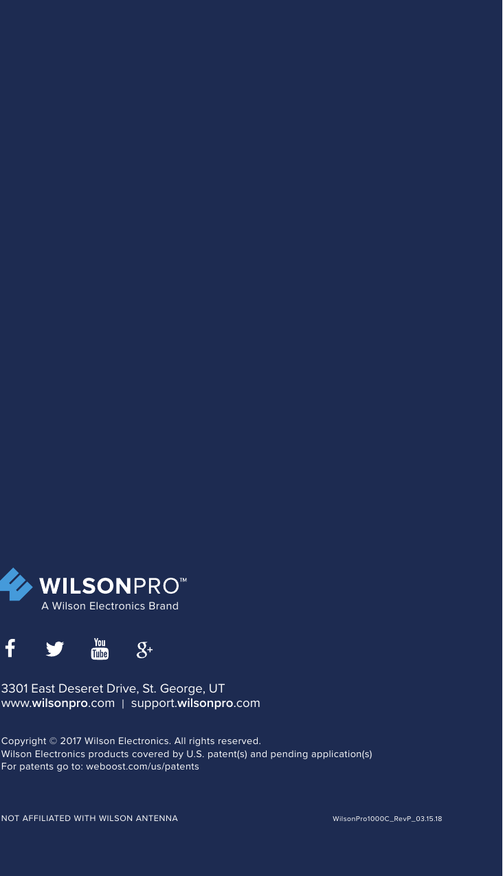 GDE000005_Rev01_01.26.173301 East Deseret Drive, St. George, UT www.wilsonpro.com  |  support.wilsonpro.comCopyright © 2016 Wilson Electronics. All rights reserved.Wilson Electronics products covered by U.S. patent(s) and pending application(s)For patents go to: weboost.com/us/patentsNOT AFFILIATED WITH WILSON ANTENNA A Wilson Electronics Brand3301 East Deseret Drive, St. George, UT www.wilsonpro.com  |  support.wilsonpro.comCopyright © 2017 Wilson Electronics. All rights reserved.Wilson Electronics products covered by U.S. patent(s) and pending application(s)For patents go to: weboost.com/us/patentsNOT AFFILIATED WITH WILSON ANTENNA A Wilson Electronics BrandWilsonPro1000C_RevP_03.15.18