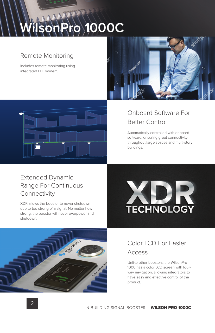 IN-BUILDING SIGNAL BOOSTER    WILSON PRO 1000C2Remote MonitoringIncludes remote monitoring using integrated LTE modem.Onboard Software For Better ControlAutomatically controlled with onboard software, ensuring great connectivity throughout large spaces and multi-story buildings.Color LCD For Easier AccessUnlike other boosters, the WilsonPro 1000 has a color LCD screen with four-way navigation, allowing integrators to have easy and e ective control of the product.Extended Dynamic Range For Continuous ConnectivityXDR allows the booster to never shutdown due to too strong of a signal. No matter how strong, the booster will never overpower and shutdown.WilsonPro 1000C