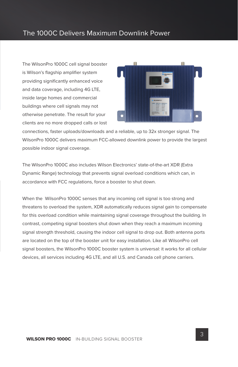 WILSON PRO 1000C    IN-BUILDING SIGNAL BOOSTER 3The WilsonPro 1000C cell signal booster is Wilson’s ﬂ agship ampliﬁ er system providing signiﬁ cantly enhanced voice and data coverage, including 4G LTE, inside large homes and commercial buildings where cell signals may not otherwise penetrate. The result for your clients are no more dropped calls or lost connections, faster uploads/downloads and a reliable, up to 32x stronger signal. The WilsonPro 1000C delivers maximum FCC-allowed downlink power to provide the largest possible indoor signal coverage.The WilsonPro 1000C also includes Wilson Electronics’ state-of-the-art XDR (Extra Dynamic Range) technology that prevents signal overload conditions which can, in accordance with FCC regulations, force a booster to shut down.When the  WilsonPro 1000C senses that any incoming cell signal is too strong and threatens to overload the system, XDR automatically reduces signal gain to compensate for this overload condition while maintaining signal coverage throughout the building. In contrast, competing signal boosters shut down when they reach a maximum incoming signal strength threshold, causing the indoor cell signal to drop out. Both antenna ports are located on the top of the booster unit for easy installation. Like all WilsonPro cell signal boosters, the WilsonPro 1000C booster system is universal: it works for all cellular devices, all services including 4G LTE, and all U.S. and Canada cell phone carriers.The 1000C Delivers Maximum Downlink Power