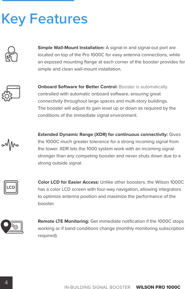 IN-BUILDING SIGNAL BOOSTER    WILSON PRO 1000C4Simple Wall-Mount Installation: A signal-in and signal-out port are located on top of the Pro 1000C for easy antenna connections, while an exposed mounting ﬂ ange at each corner of the booster provides for simple and clean wall-mount installation.Onboard Software for Better Control: Booster is automatically controlled with automatic onboard software, ensuring great connectivity throughout large spaces and multi-story buildings. The booster will adjust its gain level up or down as required by the conditions of the immediate signal environment. Extended Dynamic Range (XDR) for continuous connectivity: Gives the 1000C much greater tolerance for a strong incoming signal from the tower. XDR lets the 1000 system work with an incoming signal stronger than any competing booster and never shuts down due to a strong outside signal. Color LCD for Easier Access: Unlike other boosters, the Wilson 1000C has a color LCD screen with four-way navigation, allowing integrators to optimize antenna position and maximize the performance of the booster.Remote LTE Monitoring: Get immediate notiﬁ cation if the 1000C stops working or if band conditions change (monthly monitoring subscription required).Key Features