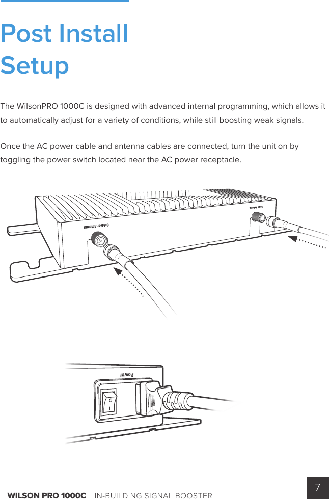 WILSON PRO 1000C    IN-BUILDING SIGNAL BOOSTER 7The WilsonPRO 1000C is designed with advanced internal programming, which allows it to automatically adjust for a variety of conditions, while still boosting weak signals.Once the AC power cable and antenna cables are connected, turn the unit on by toggling the power switch located near the AC power receptacle.Post InstallSetup