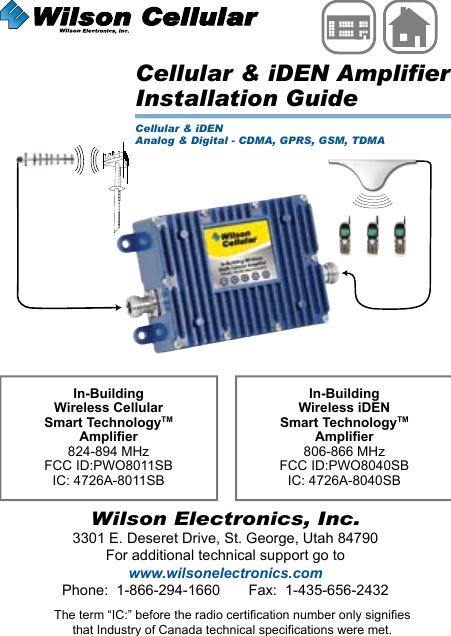 Wilson Electronics, Inc.3301 E. Deseret Drive, St. George, Utah 84790For additional technical support go towww.wilsonelectronics.comPhone:  1-866-294-1660       Fax:  1-435-656-2432IN-BUILDINGWirelessThe term “IC:” before the radio certification number only signifiesthat Industry of Canada technical specifications were met.Cellular &amp; iDEN AmplifierInstallation GuideCellular &amp; iDENAnalog &amp; Digital - CDMA, GPRS, GSM, TDMAIn-Building Wireless Cellular Smart TechnologyTM Amplier824-894 MHzFCC ID:PWO8011SBIC: 4726A-8011SBIn-Building Wireless iDEN Smart TechnologyTM Amplier806-866 MHzFCC ID:PWO8040SBIC: 4726A-8040SB