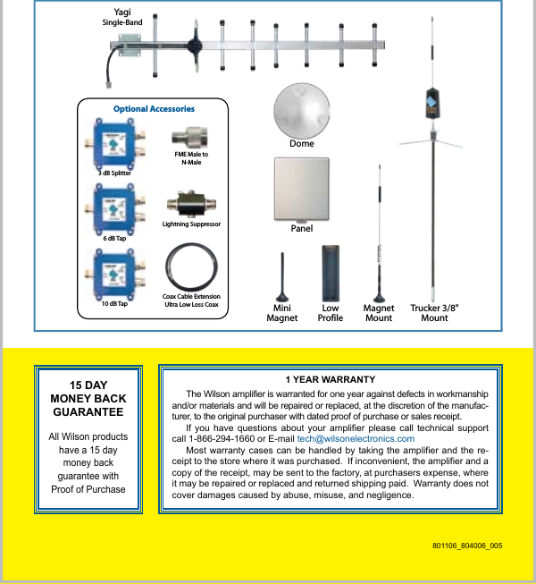 8Trucker 3/8&quot;MountMiniMagnetMagnetMountLowProfileYagiSingle-BandDomePanelOptional AccessoriesCoax Cable ExtensionUltra Low Loss CoaxLightning SuppressorFME Male toN-Male3 dB Splitter6 dB Tap10 dB Tap15 DAY MONEY BACK GUARANTEE All Wilson products have a 15 day money back guarantee with Proof of Purchase1 YEAR WARRANTYThe Wilson amplifier is warranted for one year against defects in workmanship and/or materials and will be repaired or replaced, at the discretion of the manufac-turer, to the original purchaser with dated proof of purchase or sales receipt.If you have  questions about  your  amplifier please  call  technical support call 1-866-294-1660 or E-mail tech@wilsonelectronics.comMost warranty  cases can be  handled by taking  the amplifier and  the re-ceipt to the store where it was purchased.  If inconvenient, the amplifier and a copy of the receipt, may be sent to the factory, at purchasers expense, where it may be repaired or replaced and returned shipping paid.  Warranty does not cover damages caused by abuse, misuse, and negligence.801106_804006_005