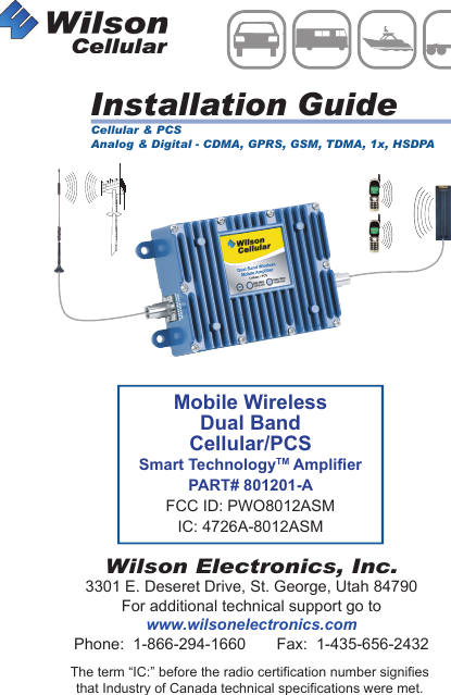 Mobile WirelessDual BandCellular/PCSSmart TechnologyTM AmplierPART# 801201-AFCC ID: PWO8012ASMIC: 4726A-8012ASMInstallation GuideWilson Electronics, Inc.3301 E. Deseret Drive, St. George, Utah 84790For additional technical support go towww.wilsonelectronics.comPhone:  1-866-294-1660       Fax:  1-435-656-2432MOBILEWirelessThe term “IC:” before the radio certification number signifiesthat Industry of Canada technical specifications were met.Cellular &amp; PCSAnalog &amp; Digital - CDMA, GPRS, GSM, TDMA, 1x, HSDPA