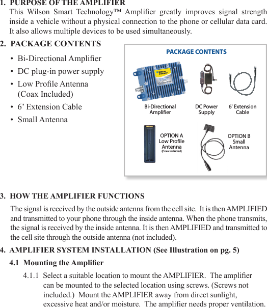 231.  PURPOSE OF THE AMPLIFIERThis  Wilson  Smart  Technology™  Amplier  greatly  improves  signal  strength inside a vehicle without a physical connection to the phone or cellular data card.  It also allows multiple devices to be used simultaneously.2.  PACKAGE CONTENTS•  Bi-Directional Amplier•  DC plug-in power supply•  Low Prole Antenna   (Coax Included)•  6’ Extension Cable•  Small Antenna3.  HOW THE AMPLIFIER FUNCTIONSThe signal is received by the outside antenna from the cell site.  It is then AMPLIFIED and transmitted to your phone through the inside antenna. When the phone transmits, the signal is received by the inside antenna. It is then AMPLIFIED and transmitted to the cell site through the outside antenna (not included).4.  AMPLIFIER SYSTEM INSTALLATION (See Illustration on pg. 5)4.1  Mounting the Amplier4.1.1  Select a suitable location to mount the AMPLIFIER.  The amplier can be mounted to the selected location using screws. (Screws not included.)  Mount the AMPLIFIER away from direct sunlight, excessive heat and/or moisture.  The amplifier needs proper ventilation.PACKAGE CONTENTSBi-DirectionalAmplifierOPTION ALow ProfileAntenna(Coax Included)DC PowerSupply6&apos; ExtensionCableOPTION BSmallAntenna