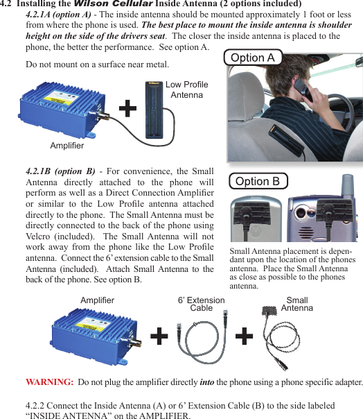 234.2  Installing the Wilson Cellular Inside Antenna (2 options included)4.2.1A (option A) - The inside antenna should be mounted approximately 1 foot or less from where the phone is used. The best place to mount the inside antenna is shoulder height on the side of the drivers seat.  The closer the inside antenna is placed to the phone, the better the performance.  See option A.Do not mount on a surface near metal.  4.2.1B (option  B)  -  For  convenience,  the  Small Antenna  directly  attached  to  the  phone  will perform as well as a Direct Connection Amplier or  similar  to  the  Low  Prole  antenna  attached directly to the phone.  The Small Antenna must be directly connected to the back of the phone using Velcro  (included).    The  Small Antenna  will  not work  away  from  the phone like  the  Low  Prole antenna.  Connect the 6’ extension cable to the Small Antenna  (included).    Attach  Small Antenna  to  the back of the phone. See option B.4.2.2 Connect the Inside Antenna (A) or 6’ Extension Cable (B) to the side labeled “INSIDE ANTENNA” on the AMPLIFIER.AmplierLow ProleAntennaAmplier 6’ Extension Cable Small AntennaSmall Antenna placement is depen-dant upon the location of the phones antenna.  Place the Small Antenna as close as possible to the phones antenna.WARNING:  Do not plug the amplifier directly into the phone using a phone specific adapter.