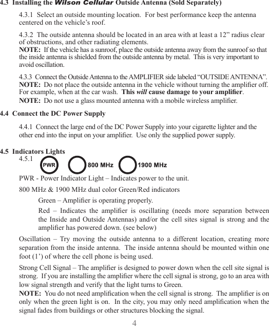 45MOBILEAMPLIFIER LAYOUTCell Phone(s)InsideAntennaOutsideAntennaAmplifierDCPowerSupplyCellSite4.3  Installing the Wilson Cellular Outside Antenna (Sold Separately)4.3.1  Select an outside mounting location.  For best performance keep the antenna centered on the vehicle’s roof.4.3.2  The outside antenna should be located in an area with at least a 12” radius clear of obstructions, and other radiating elements.NOTE:  If the vehicle has a sunroof, place the outside antenna away from the sunroof so that the inside antenna is shielded from the outside antenna by metal.  This is very important to avoid oscillation.4.3.3  Connect the Outside Antenna to the AMPLIFIER side labeled “OUTSIDE ANTENNA”.NOTE:  Do not place the outside antenna in the vehicle without turning the amplier off. For example, when at the car wash.  This will cause damage to your amplier.NOTE:  Do not use a glass mounted antenna with a mobile wireless amplier.4.4  Connect the DC Power Supply4.4.1  Connect the large end of the DC Power Supply into your cigarette lighter and the other end into the input on your amplier.  Use only the supplied power supply.4.5  Indicators Lights4.5.1 PWR - Power Indicator Light – Indicates power to the unit.800 MHz &amp; 1900 MHz dual color Green/Red indicatorsGreen – Amplier is operating properly.Red  –  Indicates  the  amplier  is  oscillating  (needs  more  separation  between the  Inside  and  Outside Antennas)  and/or the  cell  sites  signal  is  strong  and the amplier has powered down. (see below)Oscillation  –  Try  moving  the  outside  antenna  to  a  different  location,  creating  more separation from the inside antenna.  The inside antenna should be mounted within one foot (1’) of where the cell phone is being used.Strong Cell Signal – The amplier is designed to power down when the cell site signal is strong.  If you are installing the amplier where the cell signal is strong, go to an area with low signal strength and verify that the light turns to Green.NOTE:  You do not need amplication when the cell signal is strong.  The amplier is on only when the green light is on.  In the city, you may only need amplication when the signal fades from buildings or other structures blocking the signal.
