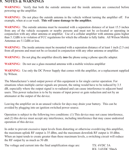679.  NOTES &amp; WARNINGSWARNING:    Verify  that  both  the  outside  antenna  and  the  inside  antenna  are  connected  before powering up the amplier.WARNING:  Do not place the outside antenna  in the vehicle without turning the amplier  off.  For example, when at a car wash.  This will cause damage to the amplier.WARNING:  The outside antenna must be mounted with a separation distance of at least 15.5 inches from  any  of  the  vehicle  occupants  or  nearby  persons  and  must  not  be  co-located  or  operating  in conjunction with any other antenna or amplier.  Use of a cellular amplier with antenna gains higher than 5.12dBi is in violation of FCC regulations for which the offender is fully liable.  All Wilson Mobile Antennas are 5.12dBi or less.WARNING:  The inside antenna must be mounted with a seperation distance of at least 1 inch (2.5 cm) from all persons and must not be co-located in conjunction with any other antenna or amplier.WARNING:  Do not plug the amplier directly into the phone using a phone specic adapter.WARNING:   Do not use a glass mounted antenna with a mobile wireless amplierWARNING:  Use only the DC Power Supply that comes with the amplier, or a replacement supplied by Wilson.Operation is subject to the following two conditions: (1) This device may not cause interference, and (2) this device must accept any interference, including interference that may cause undesired operation of this device.Leaving the amplifier on in an unused vehicle for days may drain your battery.  This can be avoided by plugging into an ignition switched power source.The Manufacturer’s rated output power of this equipment is for single carrier operation. For situations when multiple carrier signals are present, the rating would have to be reduced by 3.5 dB, especially where the output signal is re-radiated and can cause interference to adjacent band users. This power reduction is to be by means of input power or gain reduction and not by an attenuator at the output of the device.In order to prevent excessive input levels from distorting or otherwise overdriving this amplifier, the maximum uplink RF output is 35 dBm, and the maximum downlink RF output is 10 dBm.  When an input tends to create greater than these maximum levels, a switching circuit will reduce the RF output by as much as 50 dB.The voltage and current into the final amplification stage are:  TX: 6VDC 3A           RX: 3.6VDC 50mA