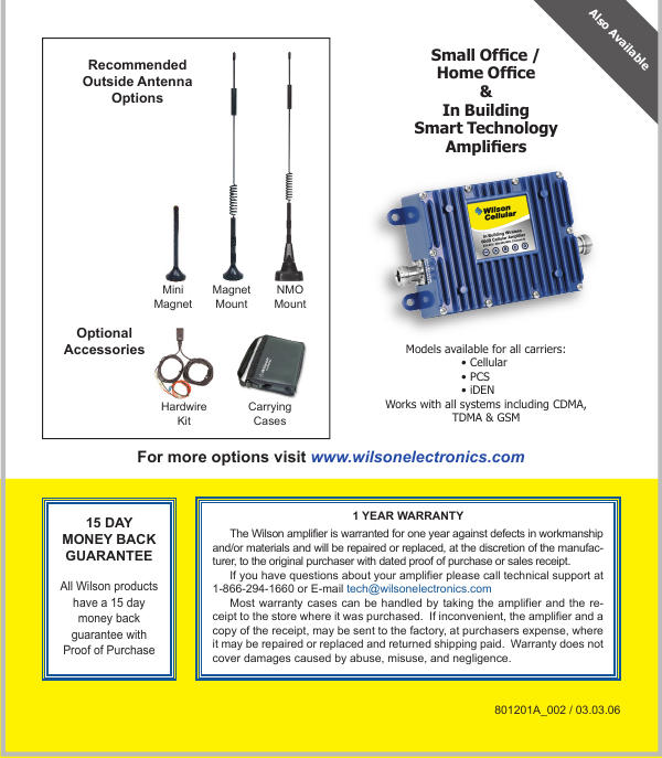 8For more options visit www.wilsonelectronics.com15 DAY MONEY BACK GUARANTEE All Wilson products have a 15 day money back guarantee with Proof of Purchase1 YEAR WARRANTYThe Wilson amplifier is warranted for one year against defects in workmanship and/or materials and will be repaired or replaced, at the discretion of the manufac-turer, to the original purchaser with dated proof of purchase or sales receipt.If you have questions about your amplifier please call technical support at 1-866-294-1660 or E-mail tech@wilsonelectronics.comMost warranty  cases can be  handled by  taking the  amplifier and the  re-ceipt to the store where it was purchased.  If inconvenient, the amplifier and a copy of the receipt, may be sent to the factory, at purchasers expense, where it may be repaired or replaced and returned shipping paid.  Warranty does not cover damages caused by abuse, misuse, and negligence.801201A_002 / 03.03.06Small Ofce /Home Ofce&amp;In BuildingSmart Technology AmpliersModels available for all carriers:• Cellular• PCS• iDENWorks with all systems including CDMA, TDMA &amp; GSMAlso AvailableMiniMagnetMagnetMountNMOMountHardwireKitCarryingCasesRecommendedOutside AntennaOptionsOptionalAccessories